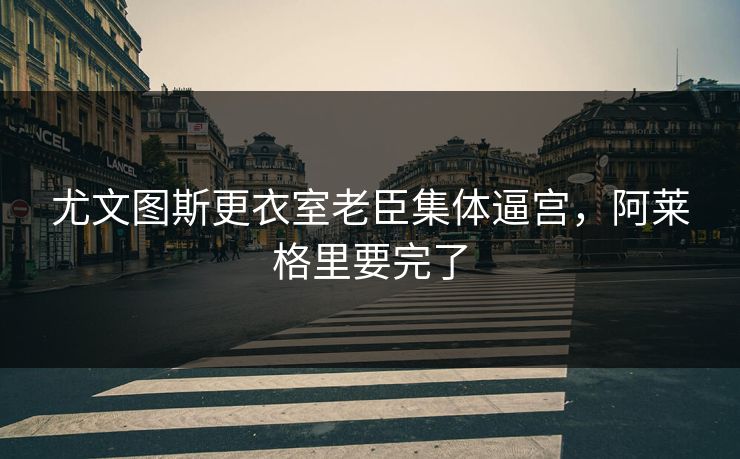 尤文图斯更衣室老臣集体逼宫，阿莱格里要完了