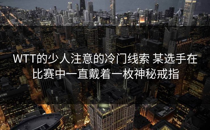 WTT的少人注意的冷门线索 某选手在比赛中一直戴着一枚神秘戒指