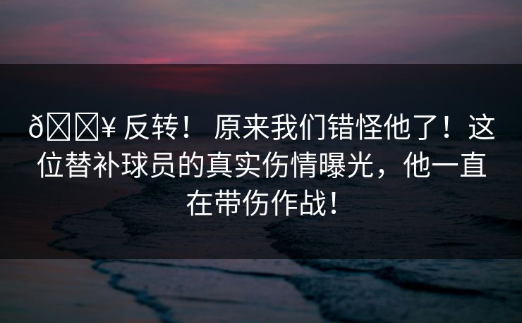 🔥 反转！ 原来我们错怪他了！这位替补球员的真实伤情曝光，他一直在带伤作战！