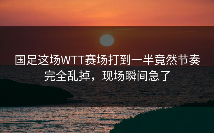 国足这场WTT赛场打到一半竟然节奏完全乱掉，现场瞬间急了