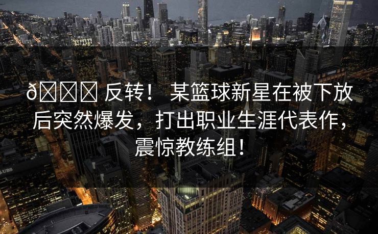 🏆 反转！ 某篮球新星在被下放后突然爆发，打出职业生涯代表作，震惊教练组！