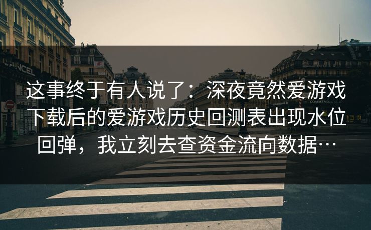 这事终于有人说了：深夜竟然爱游戏下载后的爱游戏历史回测表出现水位回弹，我立刻去查资金流向数据…