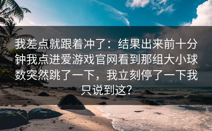 我差点就跟着冲了：结果出来前十分钟我点进爱游戏官网看到那组大小球数突然跳了一下，我立刻停了一下我只说到这？