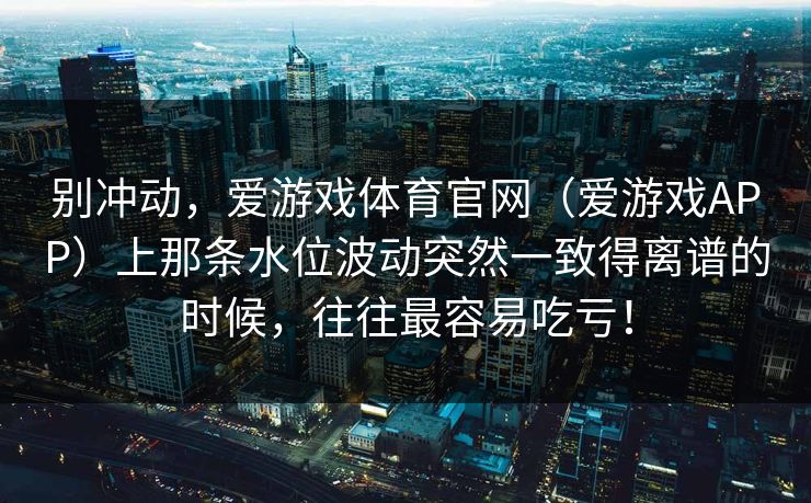 别冲动，爱游戏体育官网（爱游戏APP）上那条水位波动突然一致得离谱的时候，往往最容易吃亏！