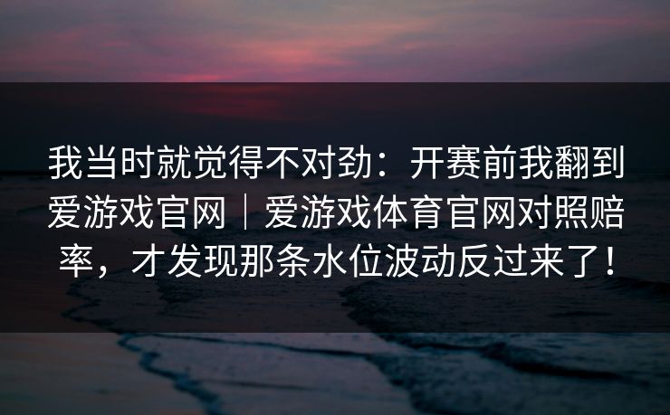 我当时就觉得不对劲：开赛前我翻到爱游戏官网｜爱游戏体育官网对照赔率，才发现那条水位波动反过来了！