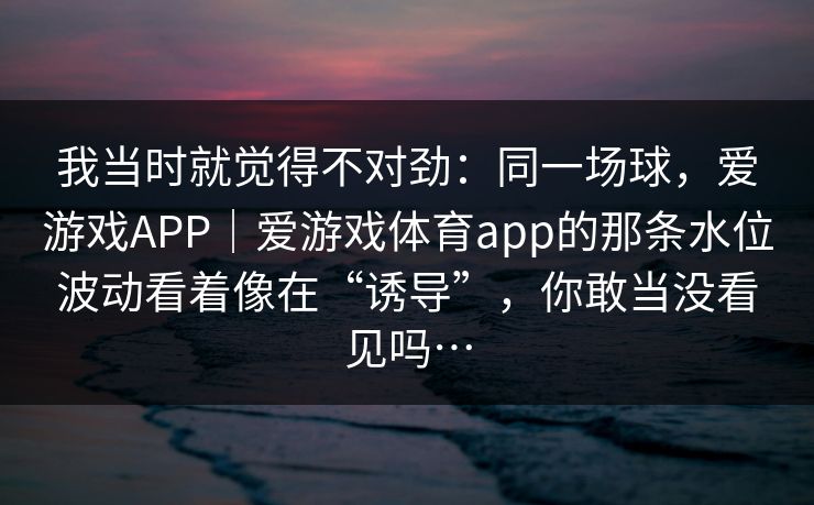 我当时就觉得不对劲：同一场球，爱游戏APP｜爱游戏体育app的那条水位波动看着像在“诱导”，你敢当没看见吗…
