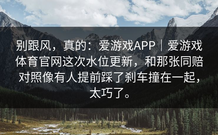 别跟风，真的：爱游戏APP｜爱游戏体育官网这次水位更新，和那张同赔对照像有人提前踩了刹车撞在一起，太巧了。