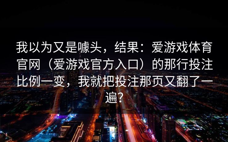 我以为又是噱头，结果：爱游戏体育官网（爱游戏官方入口）的那行投注比例一变，我就把投注那页又翻了一遍？