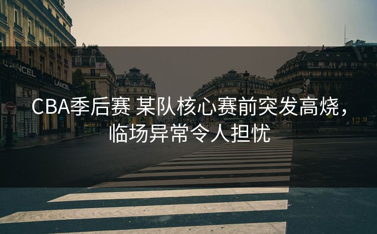 CBA季后赛 某队核心赛前突发高烧，临场异常令人担忧