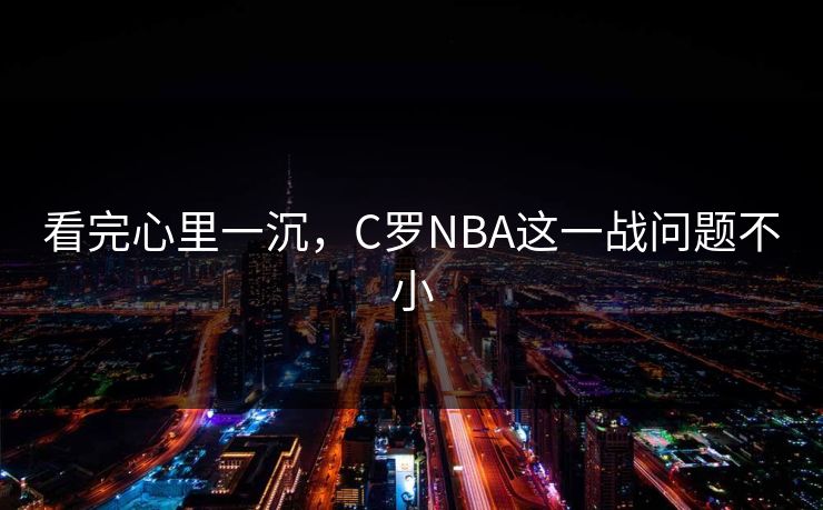 看完心里一沉，C罗NBA这一战问题不小