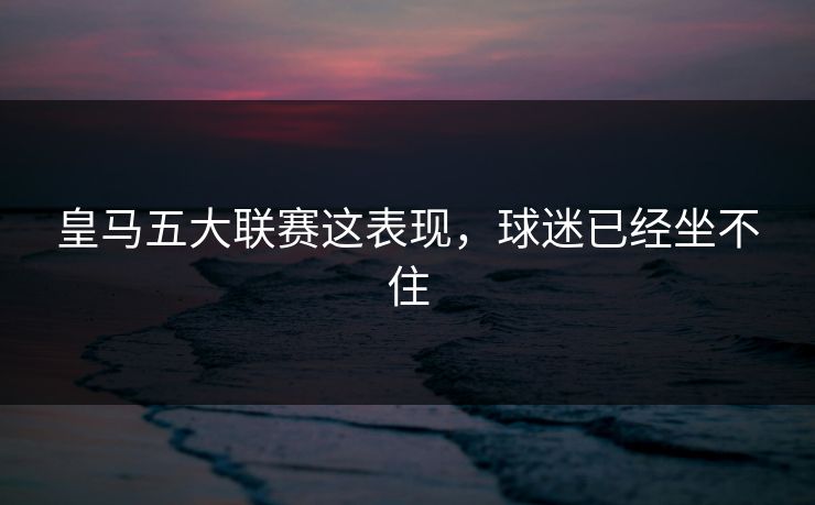 皇马五大联赛这表现，球迷已经坐不住