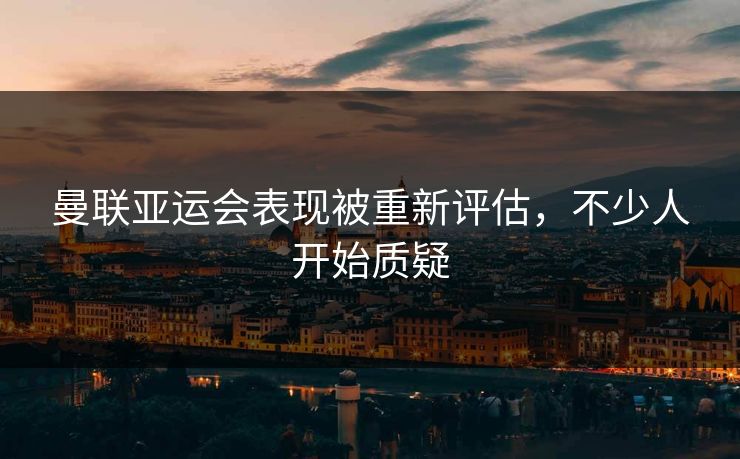 曼联亚运会表现被重新评估，不少人开始质疑