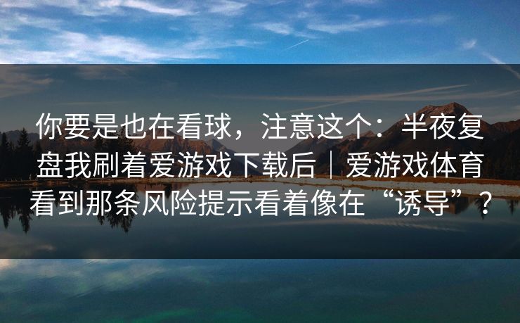 你要是也在看球，注意这个：半夜复盘我刷着爱游戏下载后｜爱游戏体育看到那条风险提示看着像在“诱导”？