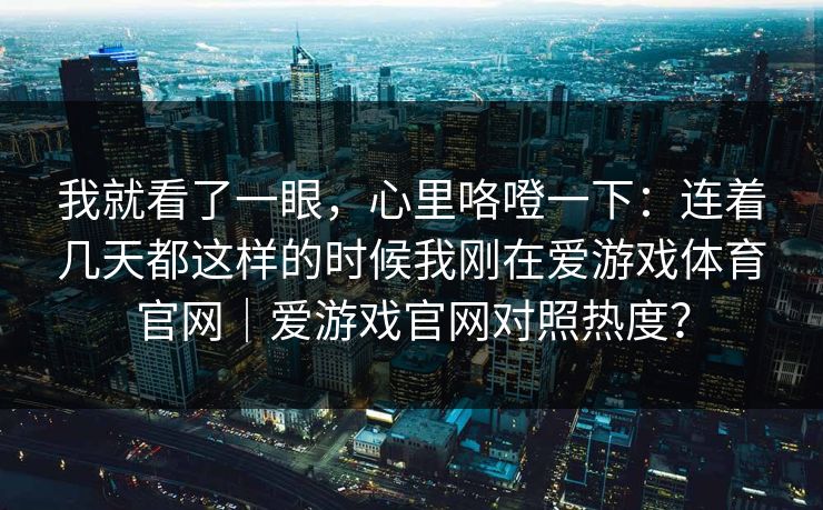 我就看了一眼，心里咯噔一下：连着几天都这样的时候我刚在爱游戏体育官网｜爱游戏官网对照热度？