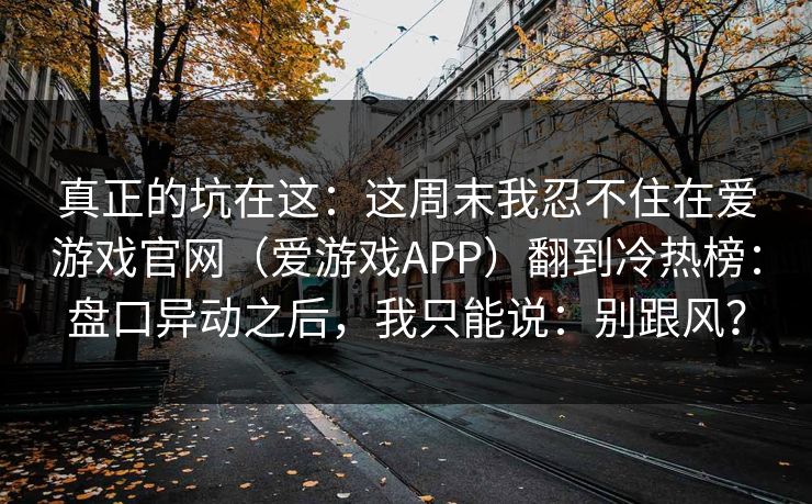 真正的坑在这：这周末我忍不住在爱游戏官网（爱游戏APP）翻到冷热榜：盘口异动之后，我只能说：别跟风？