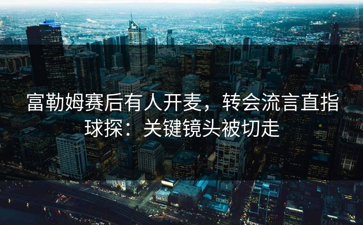 富勒姆赛后有人开麦，转会流言直指球探：关键镜头被切走