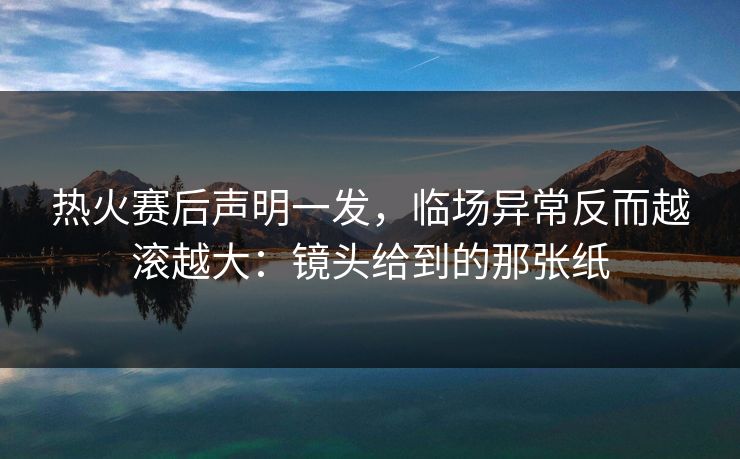 热火赛后声明一发，临场异常反而越滚越大：镜头给到的那张纸