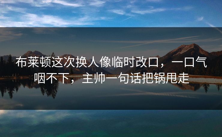 布莱顿这次换人像临时改口，一口气咽不下，主帅一句话把锅甩走