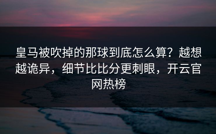 皇马被吹掉的那球到底怎么算？越想越诡异，细节比比分更刺眼，开云官网热榜