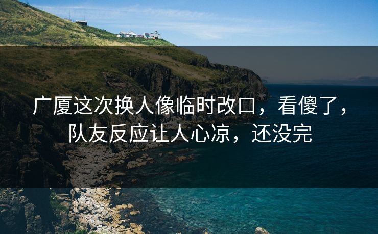 广厦这次换人像临时改口，看傻了，队友反应让人心凉，还没完